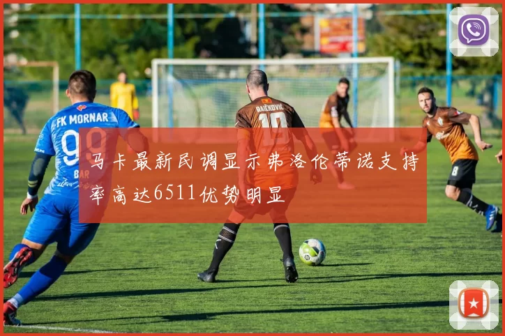 马卡最新民调显示弗洛伦蒂诺支持率高达6511优势明显