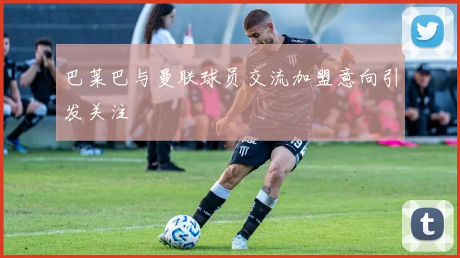 巴莱巴与曼联球员交流加盟意向引发关注