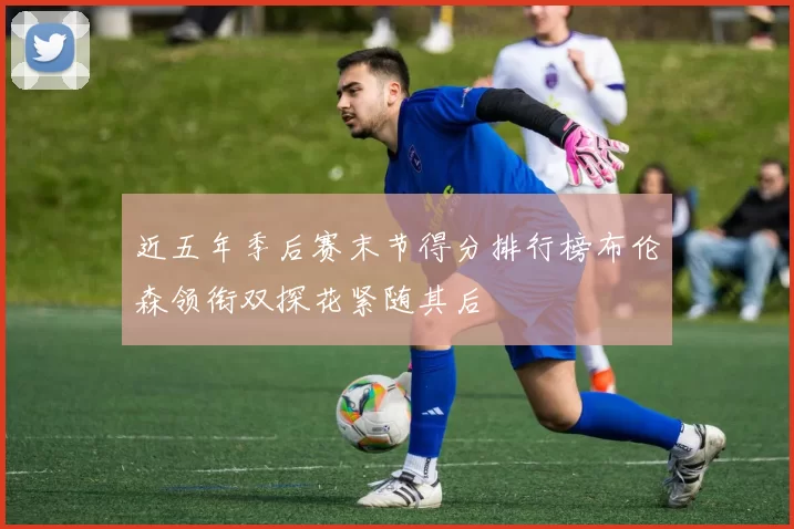 近五年季后赛末节得分排行榜布伦森领衔双探花紧随其后