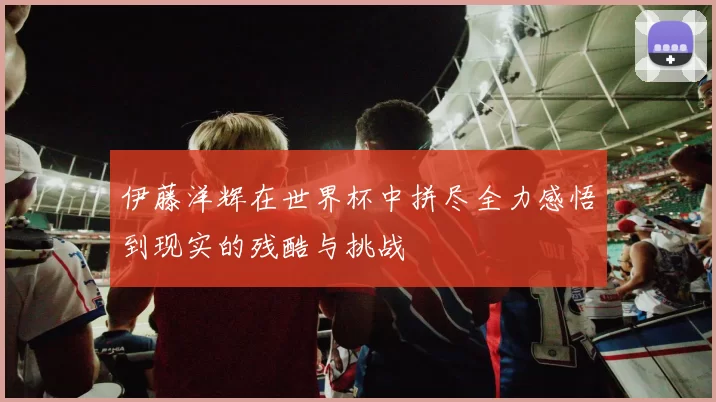 伊藤洋辉在世界杯中拼尽全力感悟到现实的残酷与挑战
