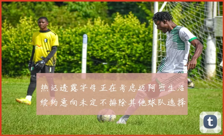 热记透露字母正在考虑迈阿密生活续约意向未定不排除其他球队选择