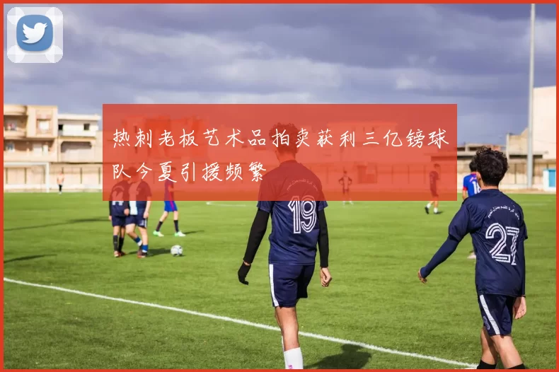 热刺老板艺术品拍卖获利三亿镑球队今夏引援频繁