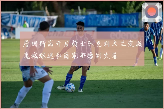 詹姆斯离开后骑士队克利夫兰变成鬼城球迷和商家都感到失落