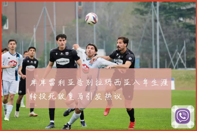 库库雷利亚告别拉玛西亚八年生涯转投死敌皇马引发热议