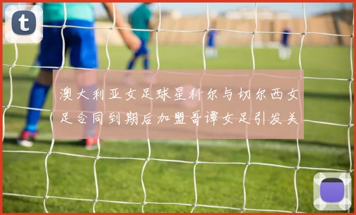 澳大利亚女足球星科尔与切尔西女足合同到期后加盟哥谭女足引发关注