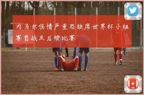 内马尔伤情严重恐缺席世界杯小组赛首战及后续比赛
