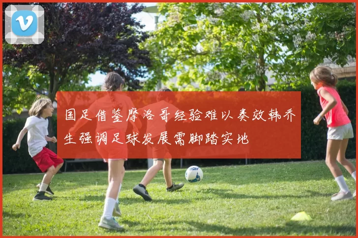 国足借鉴摩洛哥经验难以奏效韩乔生强调足球发展需脚踏实地
