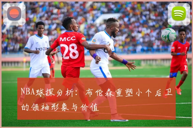 NBA球探分析：布伦森重塑小个后卫的领袖形象与价值